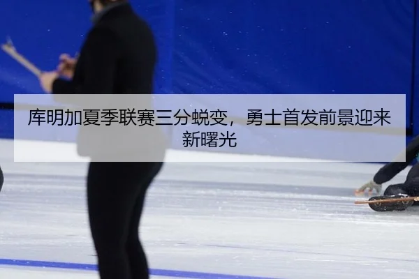 库明加夏季联赛三分蜕变，勇士首发前景迎来新曙光